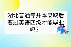 湖北普通专升本录取后要过英语四级才能毕业吗？