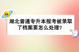 湖北普通专升本报考被录取了档案要怎么处理？