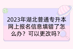 2023年湖北普通专升本网上报名信息填错了怎么办？可以更改吗？