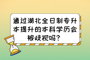 通过湖北全日制专升本提升的本科学历会被歧视吗？