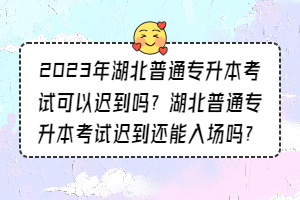 2023年湖北普通专升本考试可以迟到吗？湖北普通专升本考试迟到还能入场吗？