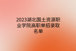 2023湖北国土资源职业学院高职单招录取名单