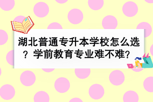 湖北普通专升本学校怎么选？学前教育专业难不难？
