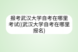 报考武汉大学自考在哪里考试((武汉大学自考在哪里报名)