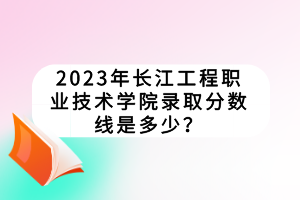 2023年长江工程职业技术学院录取分数线是多少？