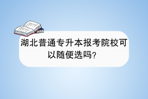 湖北普通专升本报考院校可以随便选吗？