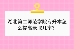 湖北第二师范学院专升本怎么提高录取几率？