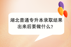 湖北普通专升本录取结果出来后要做什么？