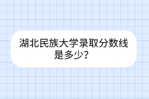 湖北民族大学录取分数线是多少？