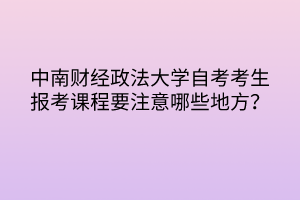 中南财经政法大学自考考生报考课程要注意哪些地方？