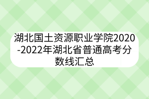 湖北国土资源职业学院2020-2022年湖北省普通高考分数线汇总