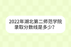 2022年湖北第二师范学院录取分数线是多少？