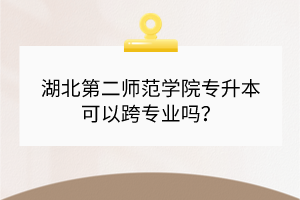 湖北第二师范学院专升本可以跨专业吗？