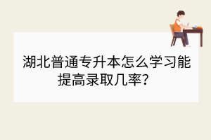 湖北普通专升本怎么学习能提高录取几率？