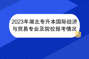 2023年湖北专升本国际经济与贸易专业及院校报考情况