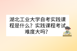 湖北工业大学自考实践课程是什么？实践课程考试难度大吗？