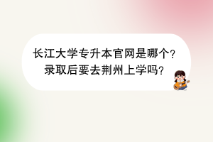 长江大学专升本官网是哪个？录取后要去荆州上学吗？
