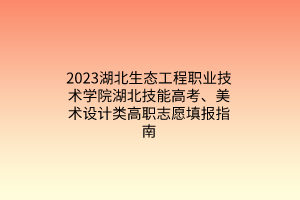 2023湖北生态工程职业技术学院湖北技能高考、美术设计类高职志愿填报指南