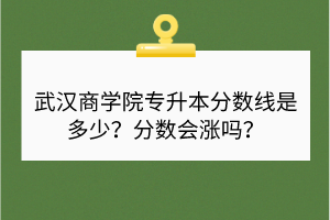 武汉商学院专升本分数线是多少？分数会涨吗？