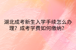 湖北成考新生入学手续怎么办理？成考学费如何缴纳？