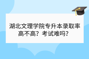湖北文理学院专升本录取率高不高？考试难吗？