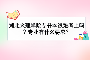 湖北文理学院专升本很难考上吗？报考专业有什么要求？