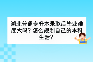 湖北普通专升本录取后毕业难度大吗？怎么规划自己的本科生活？