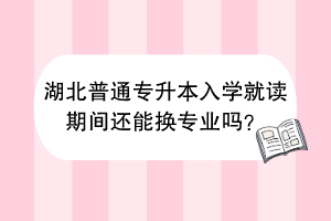 湖北普通专升本入学就读期间还能换专业吗？