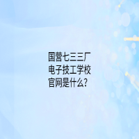 国营七三三厂电子技工学校官网是什么？