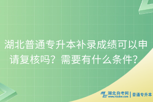 湖北普通专升本补录成绩可以申请复核吗？需要有什么条件？