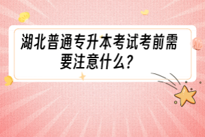 湖北普通专升本考试考前需要注意什么？
