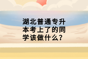 湖北普通专升本考上了的同学该做什么？