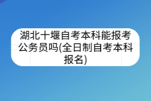 湖北十堰自考本科能报考公务员吗(全日制自考本科报名)