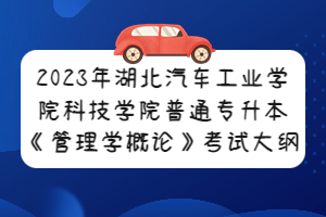 2023年湖北汽车工业学院科技学院普通专升本《管理学概论》考试大纲