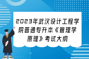 ​2023年武汉设计工程学院普通专升本《管理学原理》考试大纲