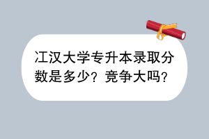 冮汉大学专升本录取分数是多少？竞争大吗？