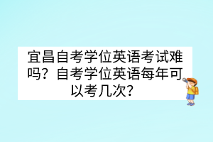 宜昌自考学位英语考试难吗？自考学位英语每年可以考几次？