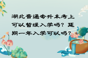 湖北普通专升本考上可以暂缓入学吗？延期一年入学可以吗？