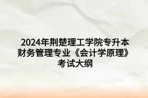 2024年荆楚理工学院专升本财务管理专业《会计学原理》考试大纲