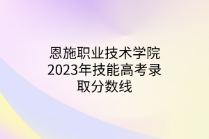 恩施职业技术学院2023年技能高考录取分数线