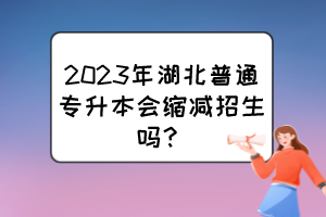 2023年湖北普通专升本会缩减招生吗？