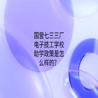 国营七三三厂电子技工学校助学政策是怎么样的？