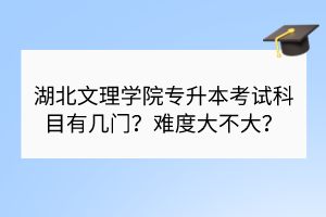 湖北文理学院专升本考试科目有几门？难度大不大？