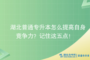 湖北普通专升本怎么提高自身竞争力？记住这五点！
