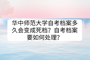 华中师范大学自考档案多久会变成死档？自考档案要如何处理？