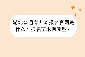湖北普通专升本报名官网是什么？报名要求有哪些？