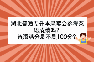 湖北普通专升本录取会参考英语成绩吗？英语满分是不是100分？