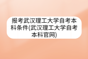 报考武汉理工大学自考本科条件(武汉理工大学自考本科官网)