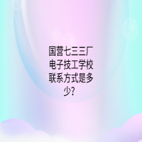 国营七三三厂电子技工学校联系方式是多少？
