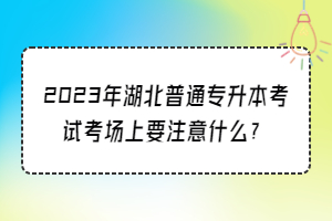 2023年湖北普通专升本考试考场上要注意什么？